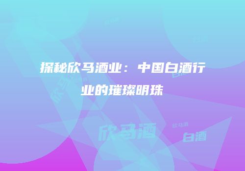 探秘欣马酒业：中国白酒行业的璀璨明珠
