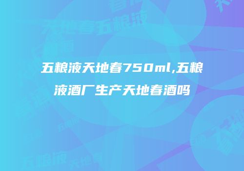 五粮液天地春750ml,五粮液酒厂生产天地春酒吗