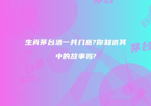 生肖茅台酒一共几瓶?你知道其中的故事吗?
