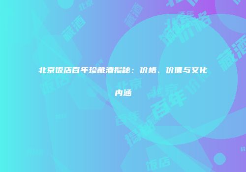北京饭店百年珍藏酒揭秘：价格、价值与文化内涵