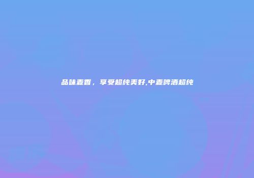品味麦香，享受超纯美好,中麦啤酒超纯