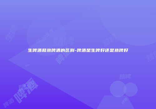 生啤酒和熟啤酒的区别-啤酒是生啤好还是熟啤好