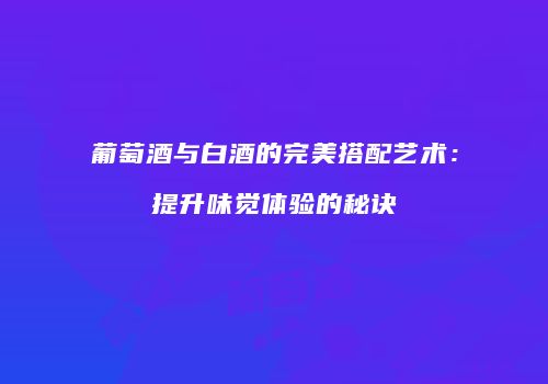 葡萄酒与白酒的完美搭配艺术：提升味觉体验的秘诀