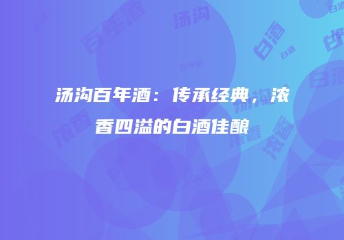 汤沟百年酒：传承经典，浓香四溢的白酒佳酿