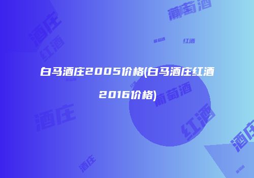 白马酒庄2005价格(白马酒庄红酒2016价格)