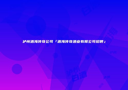 泸州酒海传奇公司「酒海传奇酒业有限公司招聘」