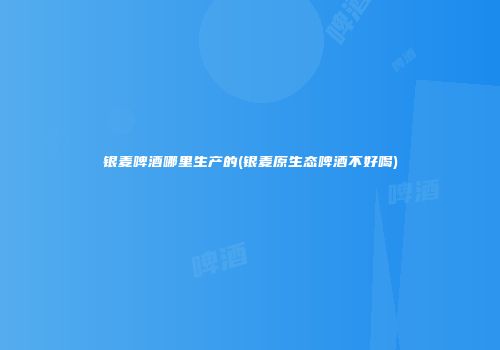 银麦啤酒哪里生产的(银麦原生态啤酒不好喝)