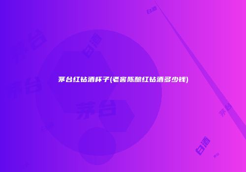 茅台红钻酒杯子(老窖陈酿红钻酒多少钱)