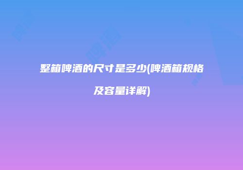 整箱啤酒的尺寸是多少(啤酒箱规格及容量详解)