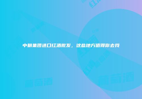 中粮集团进口红酒批发，这些地方值得你去找