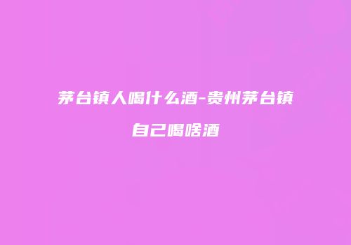 茅台镇人喝什么酒-贵州茅台镇自己喝啥酒