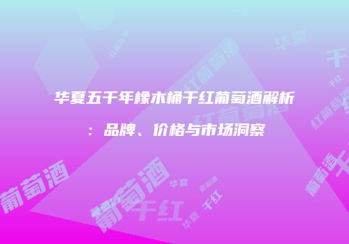 华夏五千年橡木桶干红葡萄酒解析：品牌、价格与市场洞察