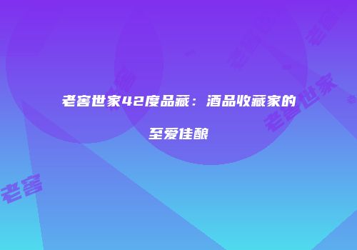 老窖世家42度品藏：酒品收藏家的至爱佳酿