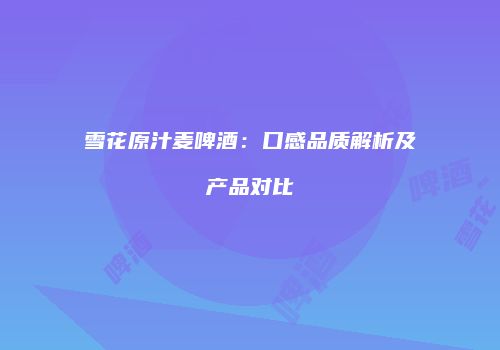 雪花原汁麦啤酒：口感品质解析及产品对比