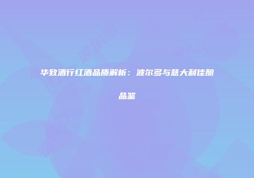 华致酒行红酒品质解析：波尔多与意大利佳酿品鉴
