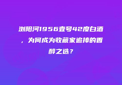 浏阳河1956壹号42度白酒，为何成为收藏家追捧的香醇之选？
