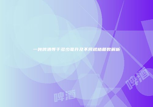 一吨啤酒等于多少毫升及不同规格箱数解析