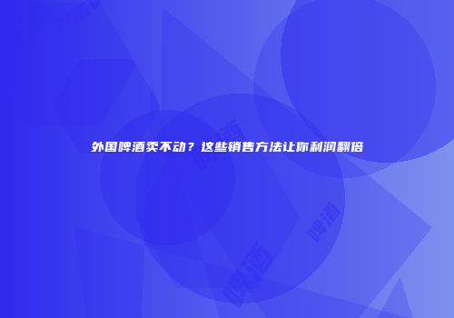 外国啤酒卖不动？这些销售方法让你利润翻倍