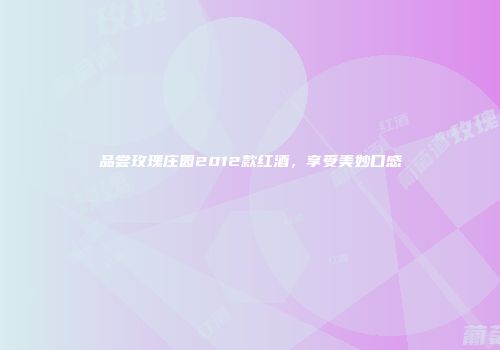 品尝玫瑰庄园2012款红酒，享受美妙口感