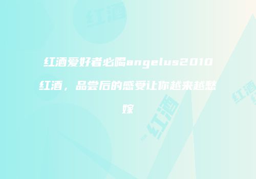 红酒爱好者必喝angelus2010红酒，品尝后的感受让你越来越愁嫁