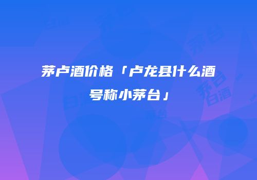 茅卢酒价格「卢龙县什么酒号称小茅台」