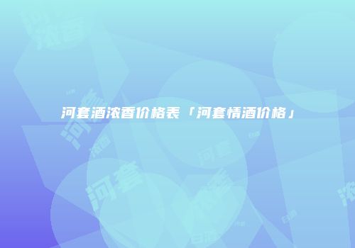 河套酒浓香价格表「河套情酒价格」