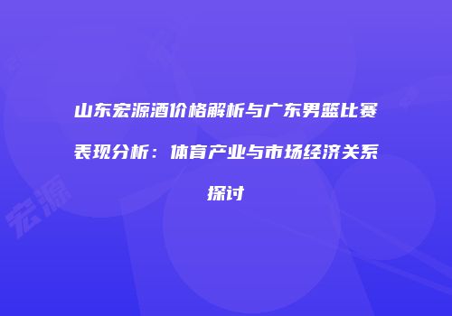 山东宏源酒价格解析与广东男篮比赛表现分析：体育产业与市场经济关系探讨
