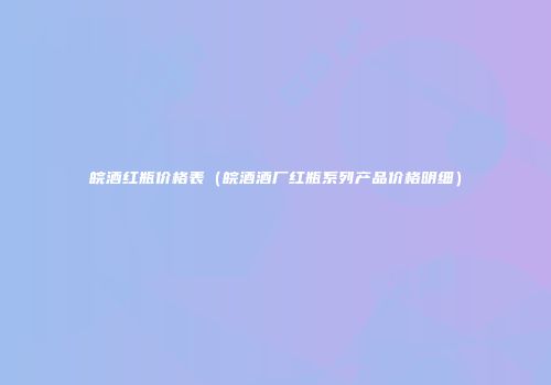 皖酒红瓶价格表（皖酒酒厂红瓶系列产品价格明细）