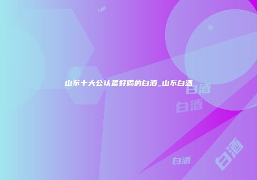 山东十大公认最好喝的白酒_山东白酒