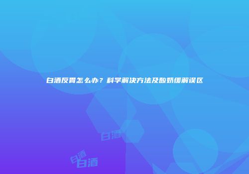 白酒反胃怎么办？科学解决方法及酸奶缓解误区