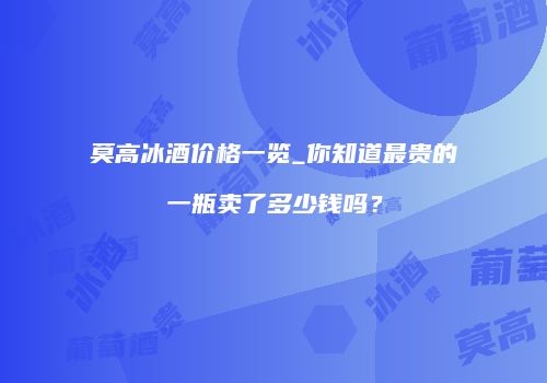 莫高冰酒价格一览_你知道最贵的一瓶卖了多少钱吗？