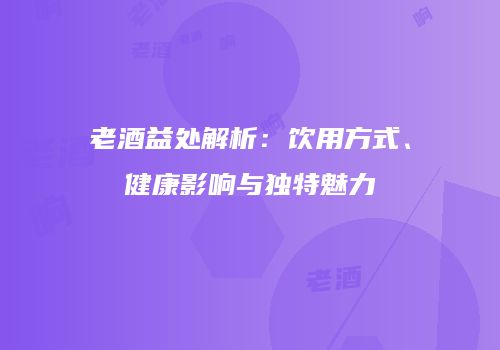 老酒益处解析：饮用方式、健康影响与独特魅力