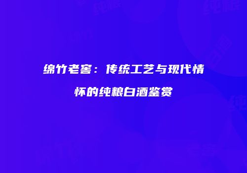 绵竹老窖：传统工艺与现代情怀的纯粮白酒鉴赏