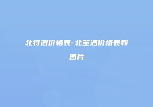 北将酒价格表-北笙酒价格表和图片