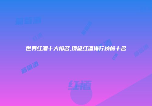 世界红酒十大排名,顶级红酒排行榜前十名