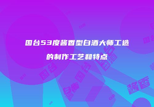 国台53度酱香型白酒大师工造的制作工艺和特点