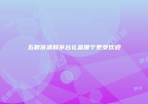 五粮液酒和茅台礼盒哪个更受欢迎