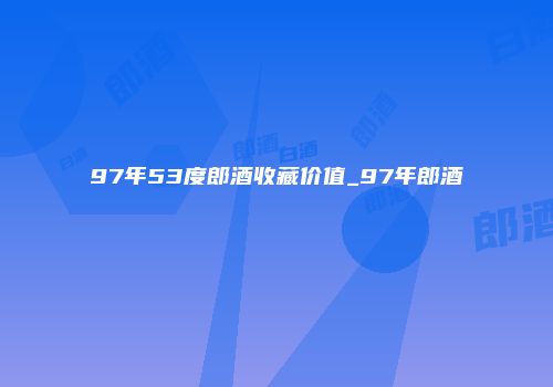 97年53度郎酒收藏价值_97年郎酒