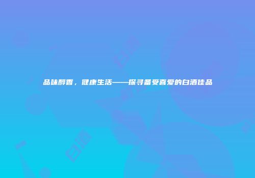 品味醇香，健康生活——探寻备受喜爱的白酒佳品