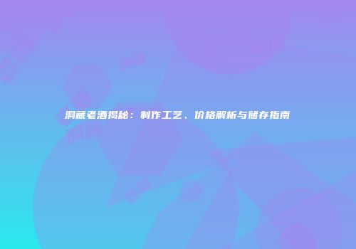 洞藏老酒揭秘：制作工艺、价格解析与储存指南
