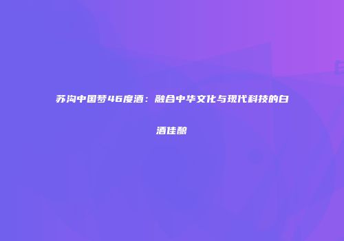 苏沟中国梦46度酒：融合中华文化与现代科技的白酒佳酿