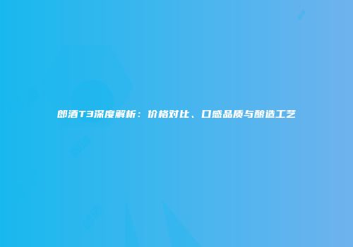 郎酒T3深度解析：价格对比、口感品质与酿造工艺