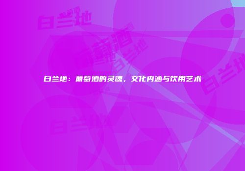 白兰地：葡萄酒的灵魂，文化内涵与饮用艺术