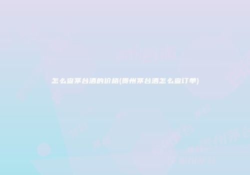 怎么查茅台酒的价格(贵州茅台酒怎么查订单)