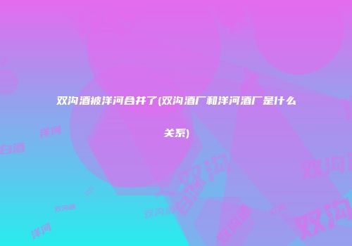 双沟酒被洋河合并了(双沟酒厂和洋河酒厂是什么关系)