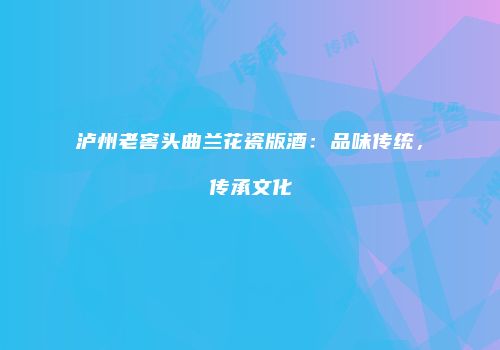 泸州老窖头曲兰花瓷版酒：品味传统，传承文化