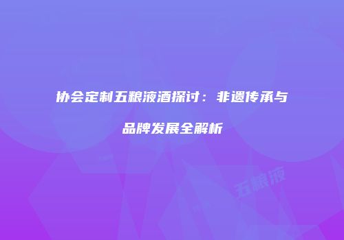 协会定制五粮液酒探讨：非遗传承与品牌发展全解析
