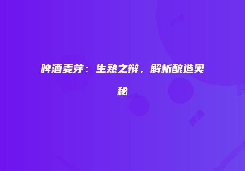 啤酒麦芽：生熟之辩，解析酿造奥秘