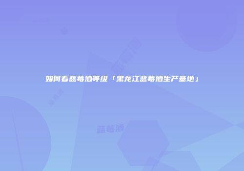 如何看蓝莓酒等级「黑龙江蓝莓酒生产基地」