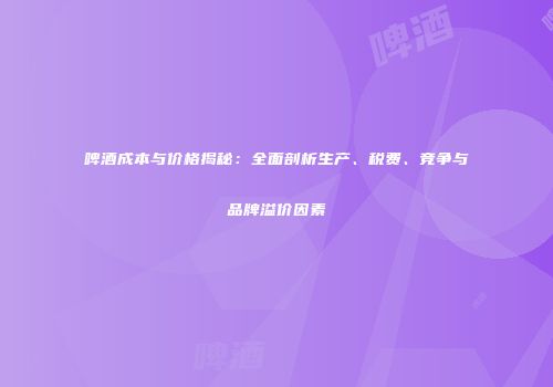 啤酒成本与价格揭秘：全面剖析生产、税费、竞争与品牌溢价因素